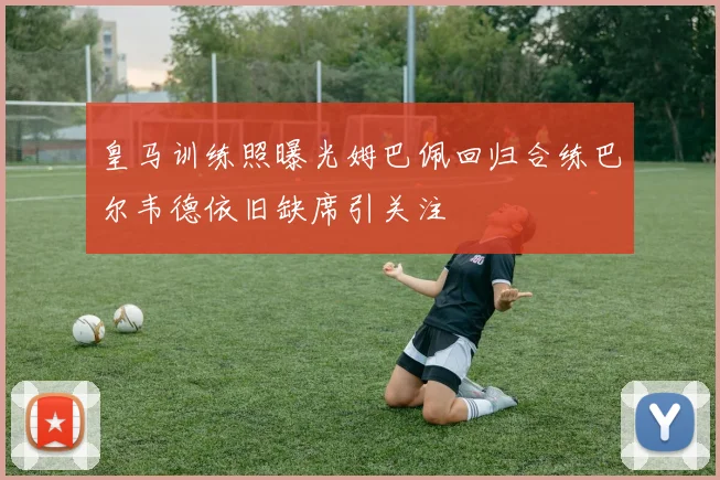 皇马训练照曝光姆巴佩回归合练巴尔韦德依旧缺席引关注