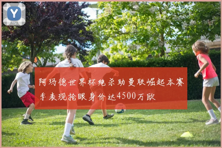 阿玛德世界杯绝杀助曼联崛起本赛季表现抢眼身价达4500万欧
