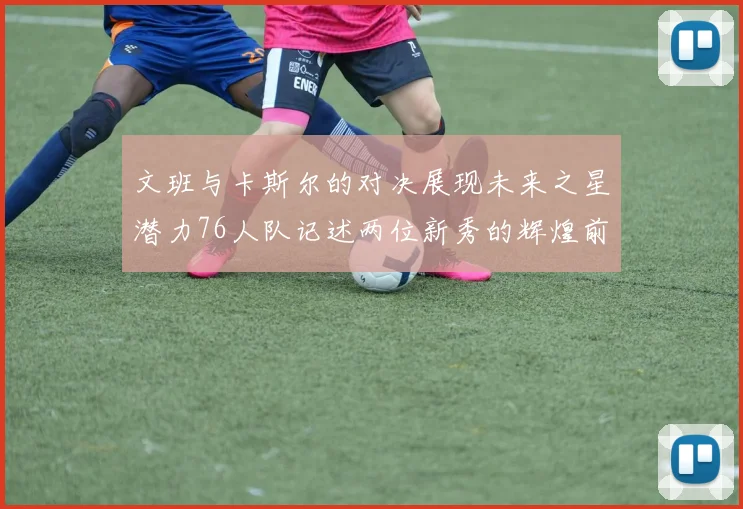 文班与卡斯尔的对决展现未来之星潜力76人队记述两位新秀的辉煌前景