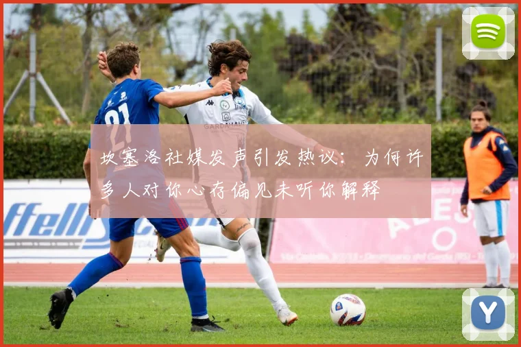 坎塞洛社媒发声引发热议：为何许多人对你心存偏见未听你解释