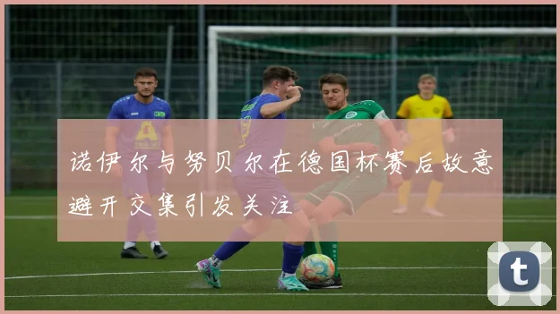 诺伊尔与努贝尔在德国杯赛后故意避开交集引发关注