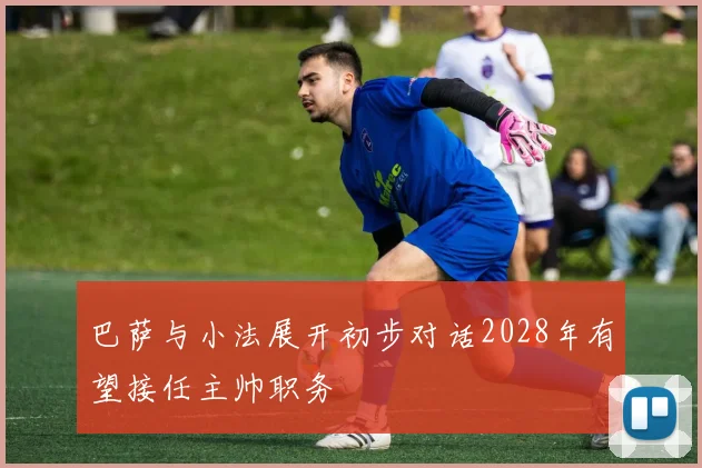 巴萨与小法展开初步对话2028年有望接任主帅职务