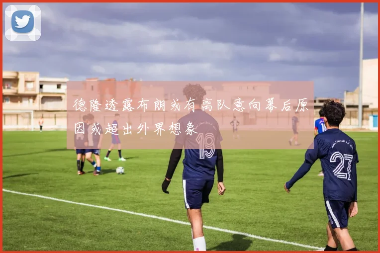 德隆透露布朗或有离队意向幕后原因或超出外界想象