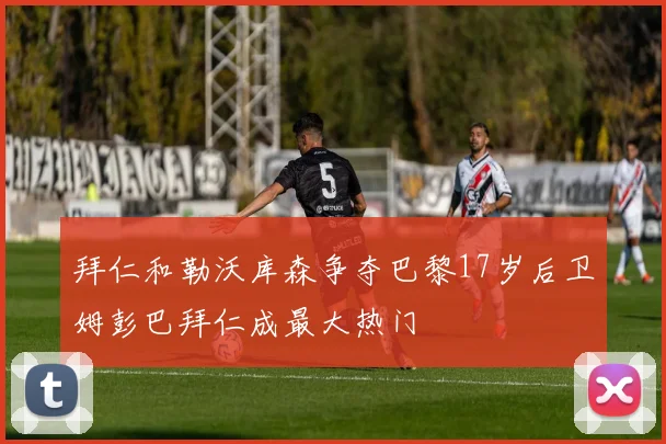 拜仁和勒沃库森争夺巴黎17岁后卫姆彭巴拜仁成最大热门