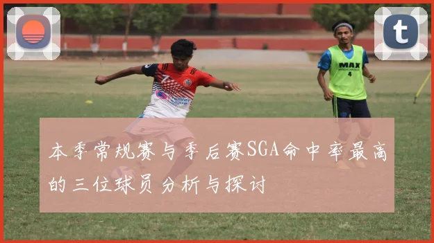 本季常规赛与季后赛SGA命中率最高的三位球员分析与探讨