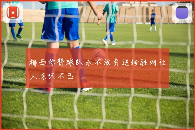 梅西称赞球队永不放弃逆转胜利让人惊叹不已