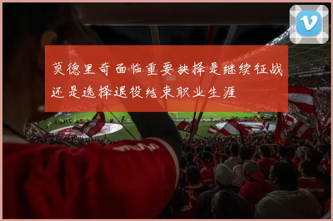 莫德里奇面临重要抉择是继续征战还是选择退役结束职业生涯