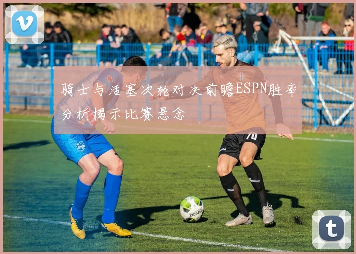 骑士与活塞次轮对决前瞻ESPN胜率分析揭示比赛悬念