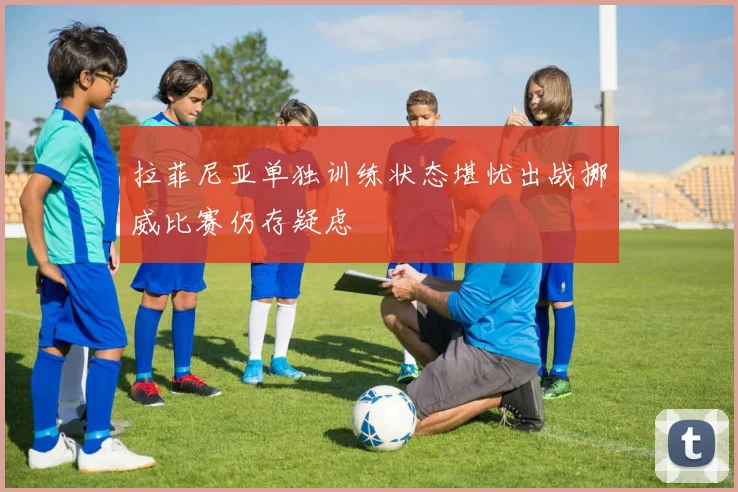拉菲尼亚单独训练状态堪忧出战挪威比赛仍存疑虑