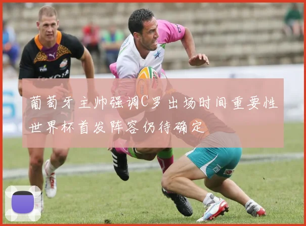 葡萄牙主帅强调C罗出场时间重要性世界杯首发阵容仍待确定