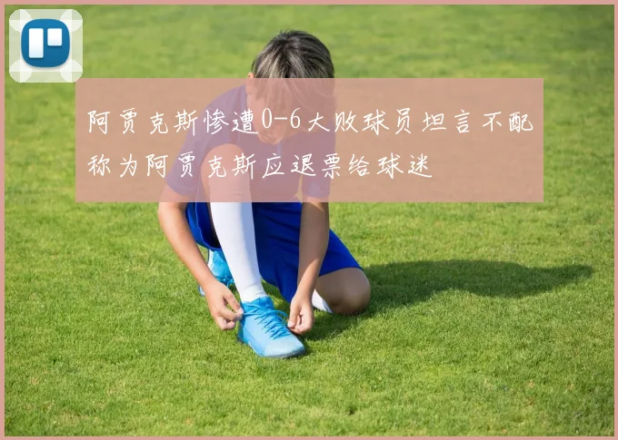 阿贾克斯惨遭0-6大败球员坦言不配称为阿贾克斯应退票给球迷