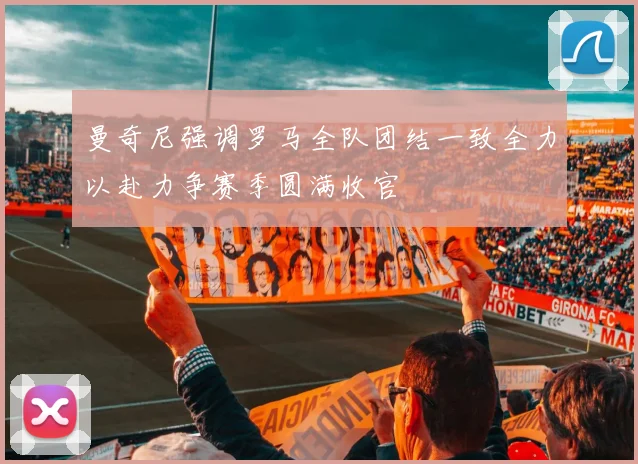 曼奇尼强调罗马全队团结一致全力以赴力争赛季圆满收官