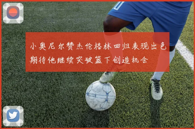 小奥尼尔赞杰伦格林回归表现出色期待他继续突破篮下创造机会