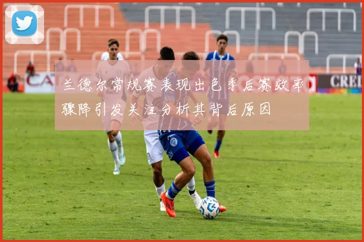 兰德尔常规赛表现出色季后赛效率骤降引发关注分析其背后原因
