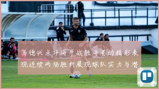 马德兴点评海牛战胜海港的精彩表现连续两场胜利展现球队实力与潜力