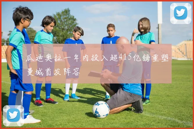 瓜迪奥拉一年内投入超415亿镑重塑曼城首发阵容
